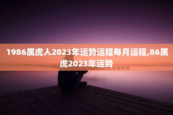 1986属虎人2023年运势运程每月运程,86属虎2023年运势