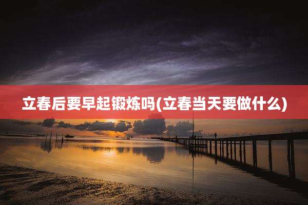 立春后要早起锻炼吗(立春当天要做什么)