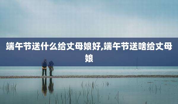 端午节送什么给丈母娘好,端午节送啥给丈母娘