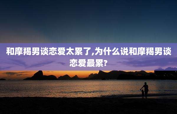 和摩羯男谈恋爱太累了,为什么说和摩羯男谈恋爱最累?