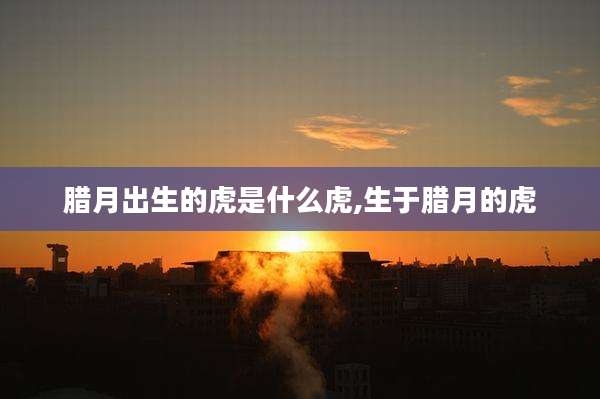 腊月出生的虎是什么虎,生于腊月的虎