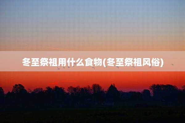 冬至祭祖用什么食物(冬至祭祖风俗)