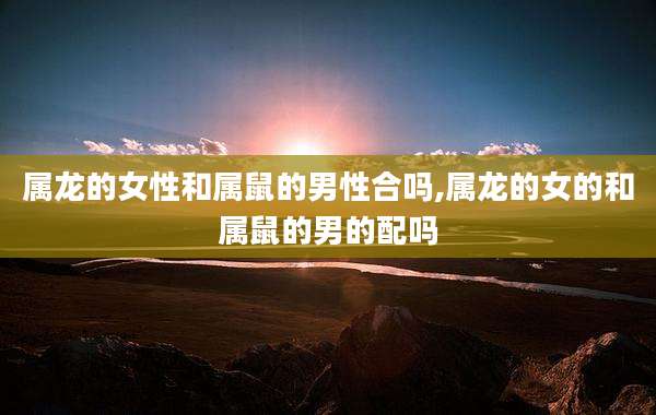 属龙的女性和属鼠的男性合吗,属龙的女的和属鼠的男的配吗