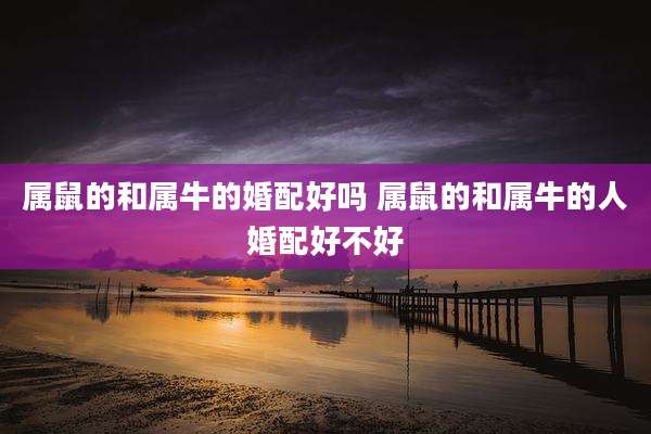 属鼠的和属牛的婚配好吗 属鼠的和属牛的人婚配好不好