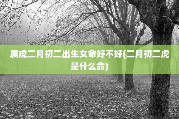 属虎二月初二出生女命好不好(二月初二虎是什么命)