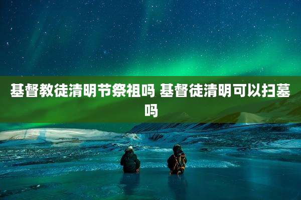 基督教徒清明节祭祖吗 基督徒清明可以扫墓吗