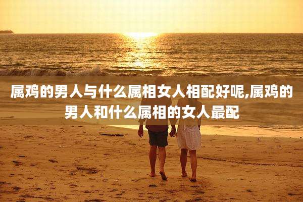 属鸡的男人与什么属相女人相配好呢,属鸡的男人和什么属相的女人最配