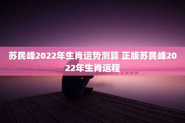 苏民峰2022年生肖运势测算 正版苏民峰2022年生肖运程