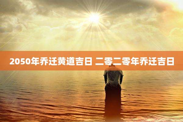 2050年乔迁黄道吉日 二零二零年乔迁吉日