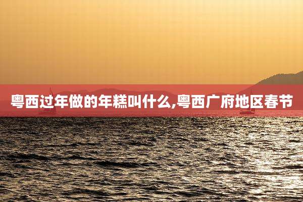 粤西过年做的年糕叫什么,粤西广府地区春节
