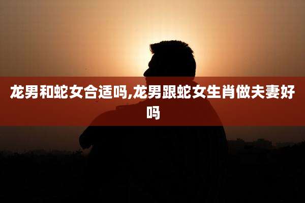 龙男和蛇女合适吗,龙男跟蛇女生肖做夫妻好吗