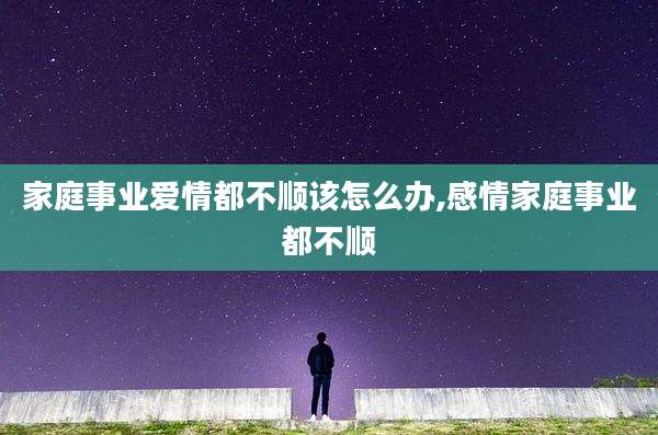 家庭事业爱情都不顺该怎么办,感情家庭事业都不顺