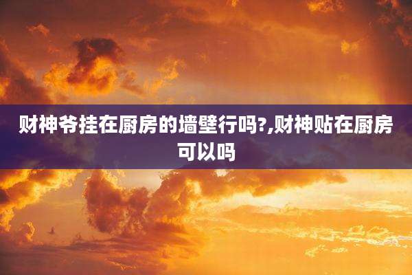 财神爷挂在厨房的墙壁行吗?,财神贴在厨房可以吗