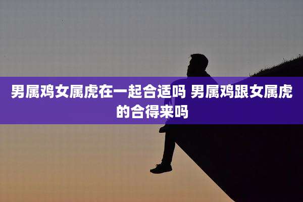 男属鸡女属虎在一起合适吗 男属鸡跟女属虎的合得来吗