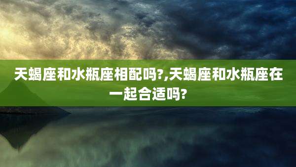 天蝎座和水瓶座相配吗?,天蝎座和水瓶座在一起合适吗?