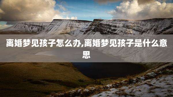 离婚梦见孩子怎么办,离婚梦见孩子是什么意思
