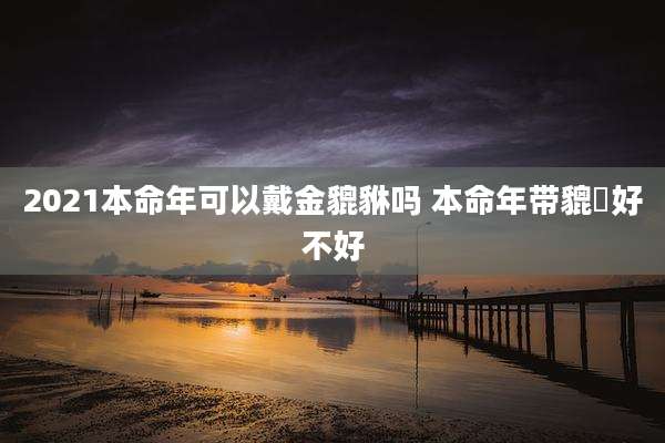 2021本命年可以戴金貔貅吗 本命年带貔恘好不好