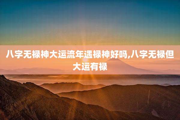 八字无禄神大运流年遇禄神好吗,八字无禄但大运有禄