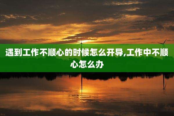 遇到工作不顺心的时候怎么开导,工作中不顺心怎么办