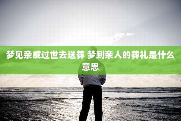 梦见亲戚过世去送葬 梦到亲人的葬礼是什么意思
