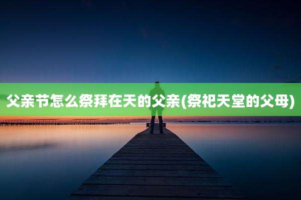 父亲节怎么祭拜在天的父亲(祭祀天堂的父母)