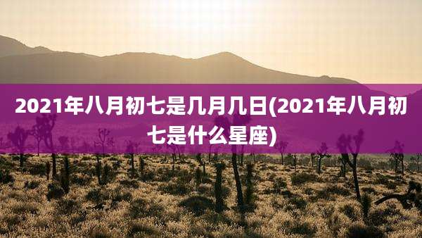 2021年八月初七是几月几日(2021年八月初七是什么星座)