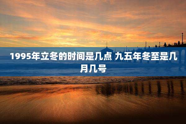 1995年立冬的时间是几点 九五年冬至是几月几号
