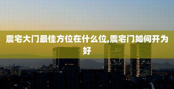 震宅大门最佳方位在什么位,震宅门如何开为好