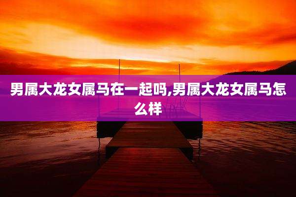 男属大龙女属马在一起吗,男属大龙女属马怎么样