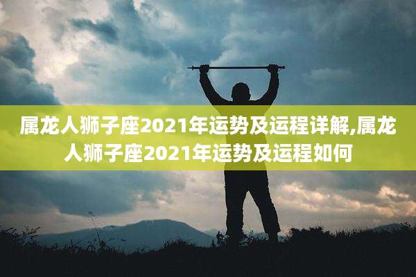 属龙人狮子座2021年运势及运程详解,属龙人狮子座2021年运势及运程如何