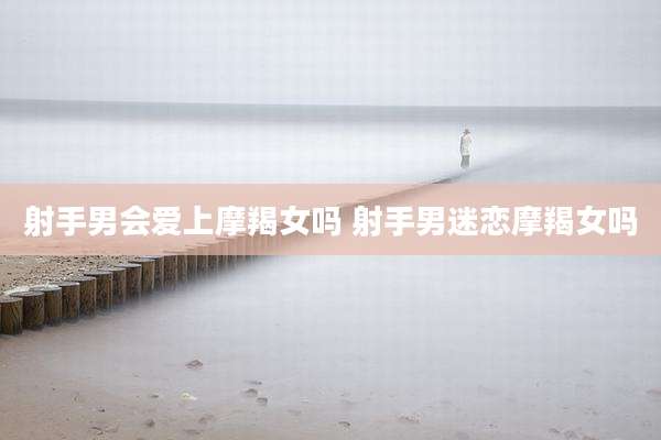 射手男会爱上摩羯女吗 射手男迷恋摩羯女吗