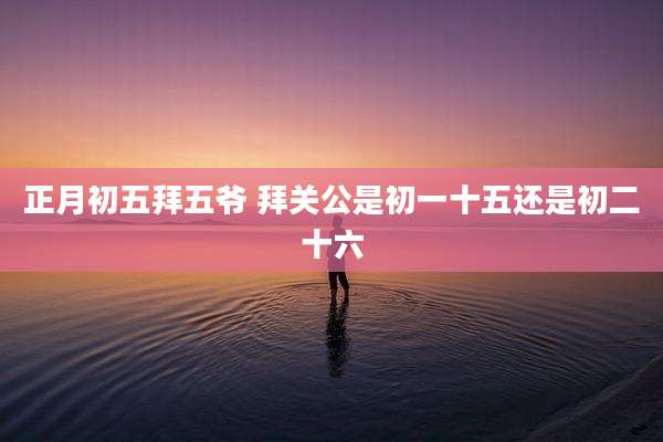 正月初五拜五爷 拜关公是初一十五还是初二十六
