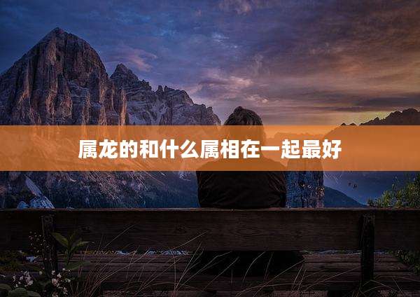 属龙的和什么属相在一起最好