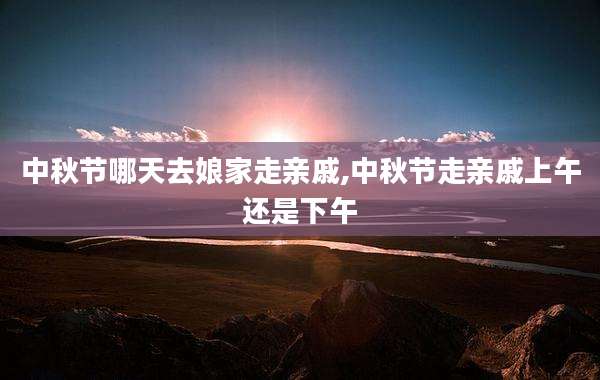 中秋节哪天去娘家走亲戚,中秋节走亲戚上午还是下午