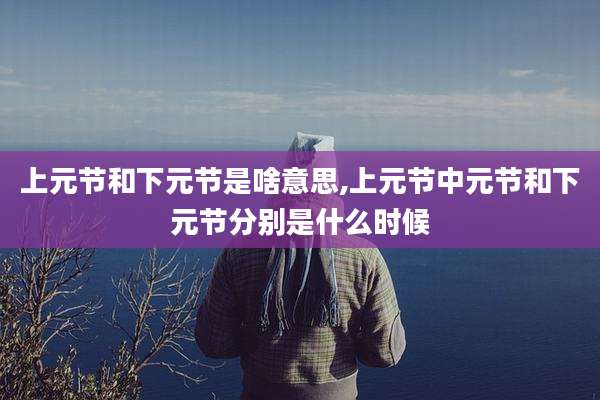 上元节和下元节是啥意思,上元节中元节和下元节分别是什么时候