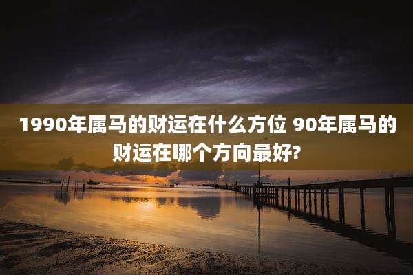 1990年属马的财运在什么方位 90年属马的财运在哪个方向最好?