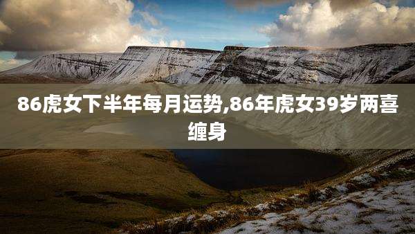 86虎女下半年每月运势,86年虎女39岁两喜缠身