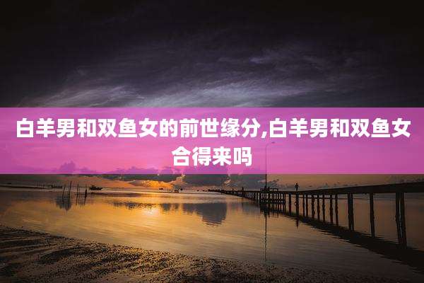 白羊男和双鱼女的前世缘分,白羊男和双鱼女合得来吗