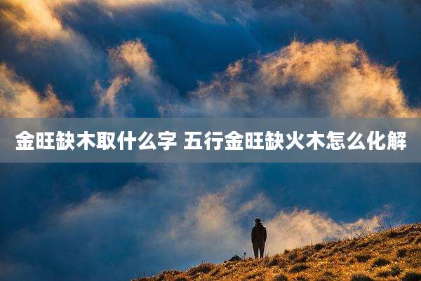 金旺缺木取什么字 五行金旺缺火木怎么化解