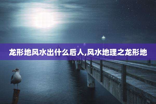 龙形地风水出什么后人,风水地理之龙形地