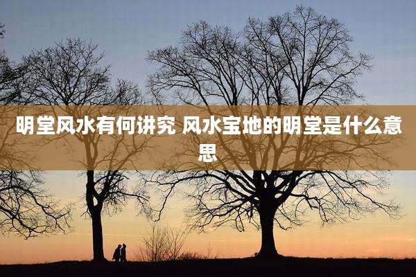 明堂风水有何讲究 风水宝地的明堂是什么意思