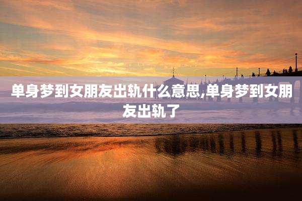 单身梦到女朋友出轨什么意思,单身梦到女朋友出轨了
