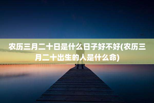 农历三月二十日是什么日子好不好(农历三月二十出生的人是什么命)