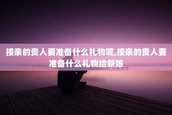 接亲的贵人要准备什么礼物呢,接亲的贵人要准备什么礼物给新娘