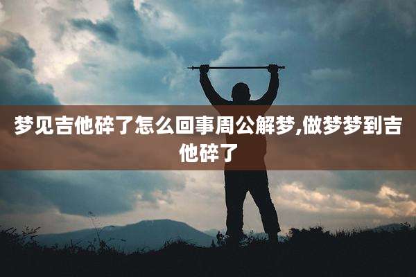 梦见吉他碎了怎么回事周公解梦,做梦梦到吉他碎了