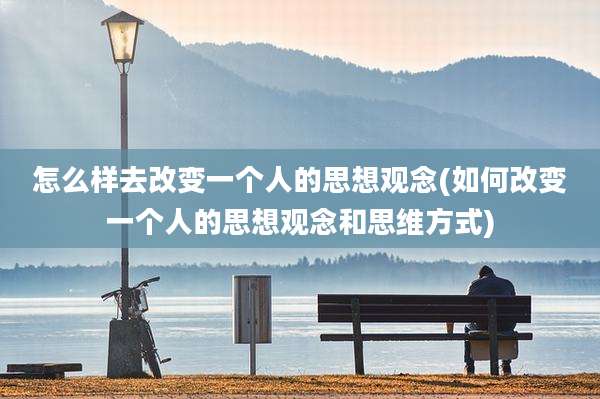 怎么样去改变一个人的思想观念(如何改变一个人的思想观念和思维方式)