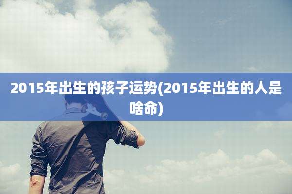 2015年出生的孩子运势(2015年出生的人是啥命)