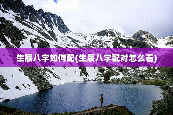 生辰八字如何配(生辰八字配对怎么看)