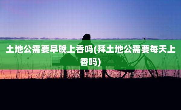 土地公需要早晚上香吗(拜土地公需要每天上香吗)