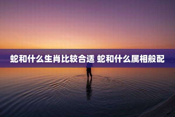 蛇和什么生肖比较合适 蛇和什么属相般配
